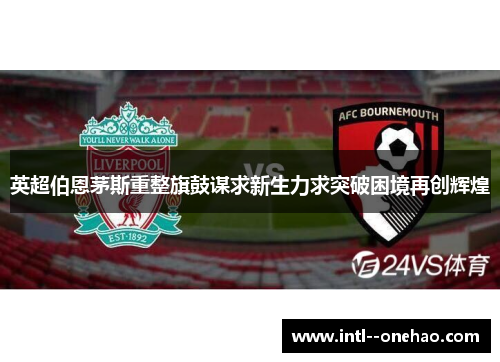 英超伯恩茅斯重整旗鼓谋求新生力求突破困境再创辉煌