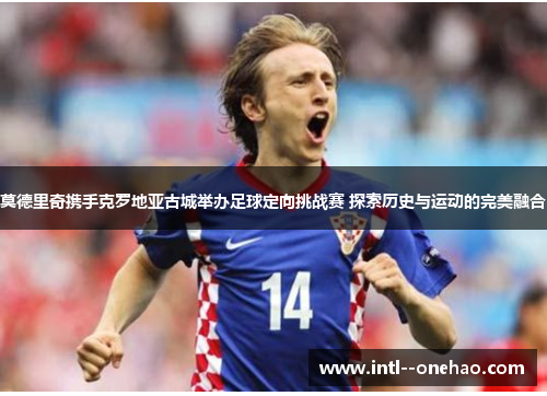 莫德里奇携手克罗地亚古城举办足球定向挑战赛 探索历史与运动的完美融合