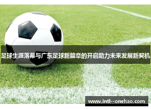 足球生涯落幕与广东足球新篇章的开启助力未来发展新契机