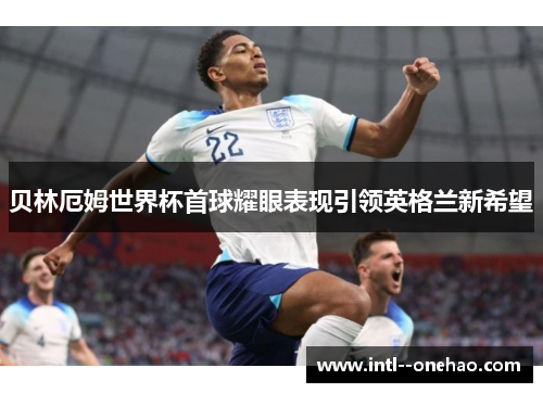 贝林厄姆世界杯首球耀眼表现引领英格兰新希望
