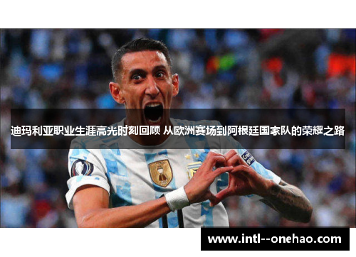 迪玛利亚职业生涯高光时刻回顾 从欧洲赛场到阿根廷国家队的荣耀之路