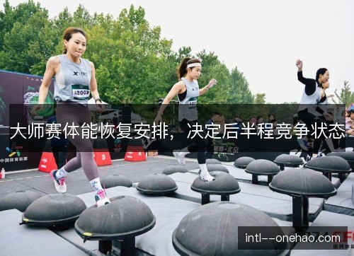 大师赛体能恢复安排，决定后半程竞争状态